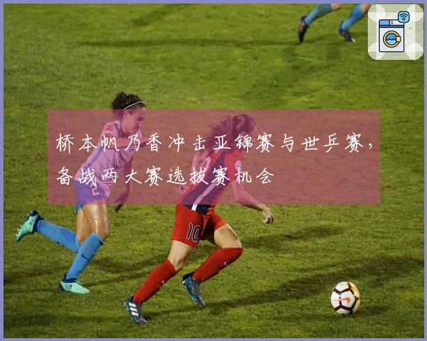 桥本帆乃香冲击亚锦赛与世乒赛，备战两大赛选拔赛机会